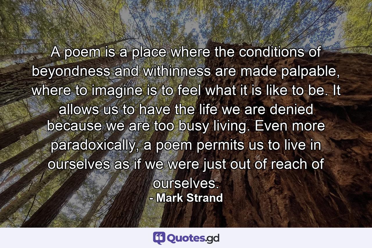 A poem is a place where the conditions of beyondness and withinness are made palpable, where to imagine is to feel what it is like to be. It allows us to have the life we are denied because we are too busy living. Even more paradoxically, a poem permits us to live in ourselves as if we were just out of reach of ourselves. - Quote by Mark Strand