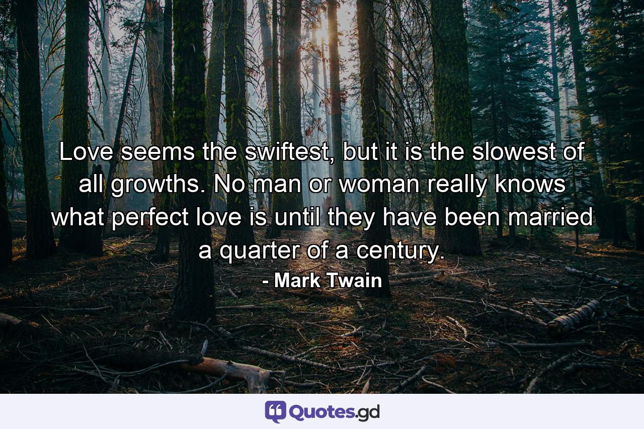 Love seems the swiftest, but it is the slowest of all growths. No man or woman really knows what perfect love is until they have been married a quarter of a century. - Quote by Mark Twain