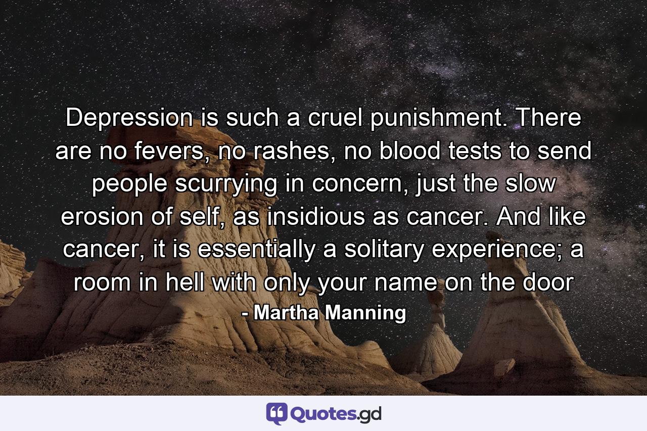 Depression is such a cruel punishment. There are no fevers, no rashes, no blood tests to send people scurrying in concern, just the slow erosion of self, as insidious as cancer. And like cancer, it is essentially a solitary experience; a room in hell with only your name on the door - Quote by Martha Manning