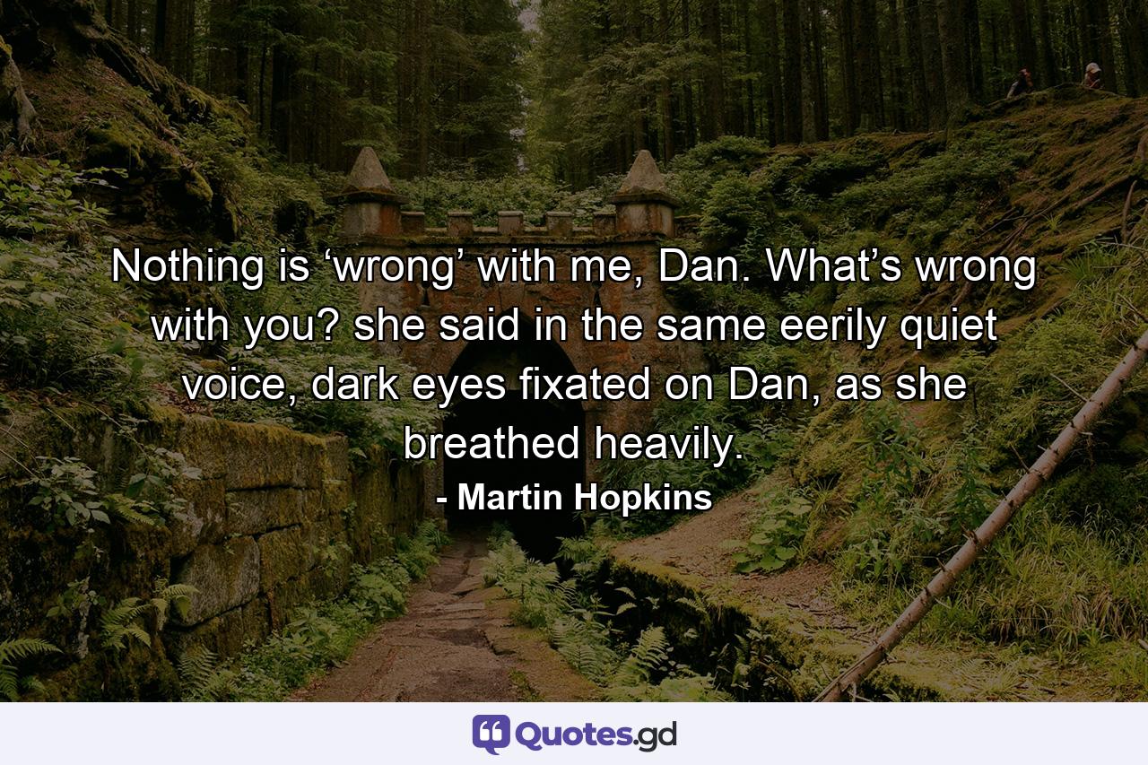 Nothing is ‘wrong’ with me, Dan. What’s wrong with you? she said in the same eerily quiet voice, dark eyes fixated on Dan, as she breathed heavily. - Quote by Martin Hopkins