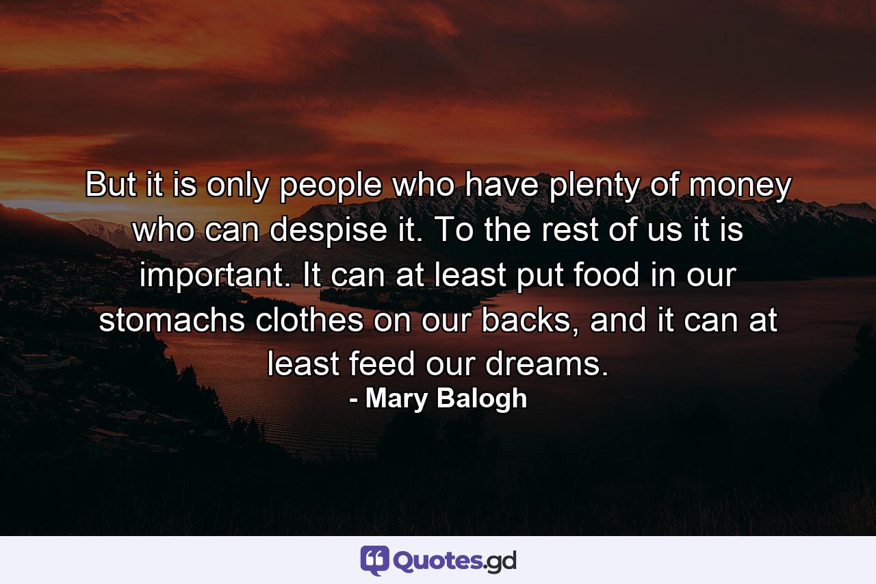 But it is only people who have plenty of money who can despise it. To the rest of us it is important. It can at least put food in our stomachs clothes on our backs, and it can at least feed our dreams. - Quote by Mary Balogh