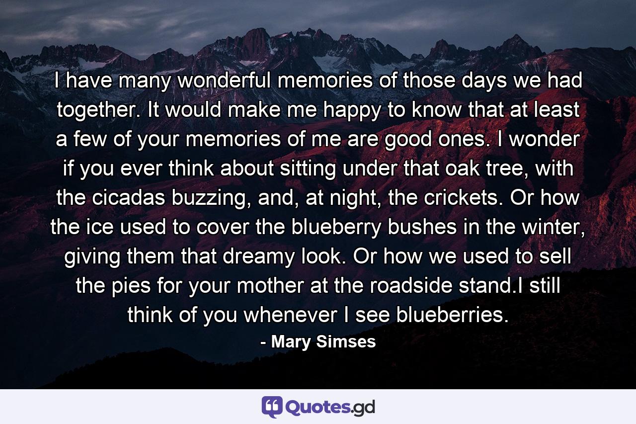 I have many wonderful memories of those days we had together. It would make me happy to know that at least a few of your memories of me are good ones. I wonder if you ever think about sitting under that oak tree, with the cicadas buzzing, and, at night, the crickets. Or how the ice used to cover the blueberry bushes in the winter, giving them that dreamy look. Or how we used to sell the pies for your mother at the roadside stand.I still think of you whenever I see blueberries. - Quote by Mary Simses