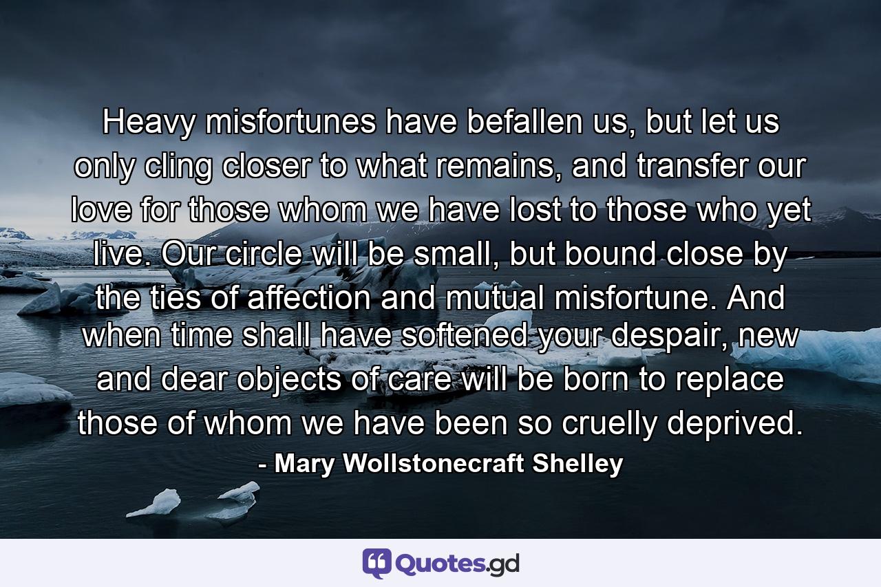 Heavy misfortunes have befallen us, but let us only cling closer to what remains, and transfer our love for those whom we have lost to those who yet live. Our circle will be small, but bound close by the ties of affection and mutual misfortune. And when time shall have softened your despair, new and dear objects of care will be born to replace those of whom we have been so cruelly deprived. - Quote by Mary Wollstonecraft Shelley