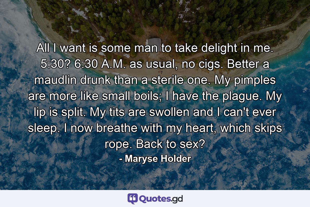 All I want is some man to take delight in me. 5:30? 6:30 A.M. as usual, no cigs. Better a maudlin drunk than a sterile one. My pimples are more like small boils; I have the plague. My lip is split. My tits are swollen and I can't ever sleep. I now breathe with my heart, which skips rope. Back to sex? - Quote by Maryse Holder