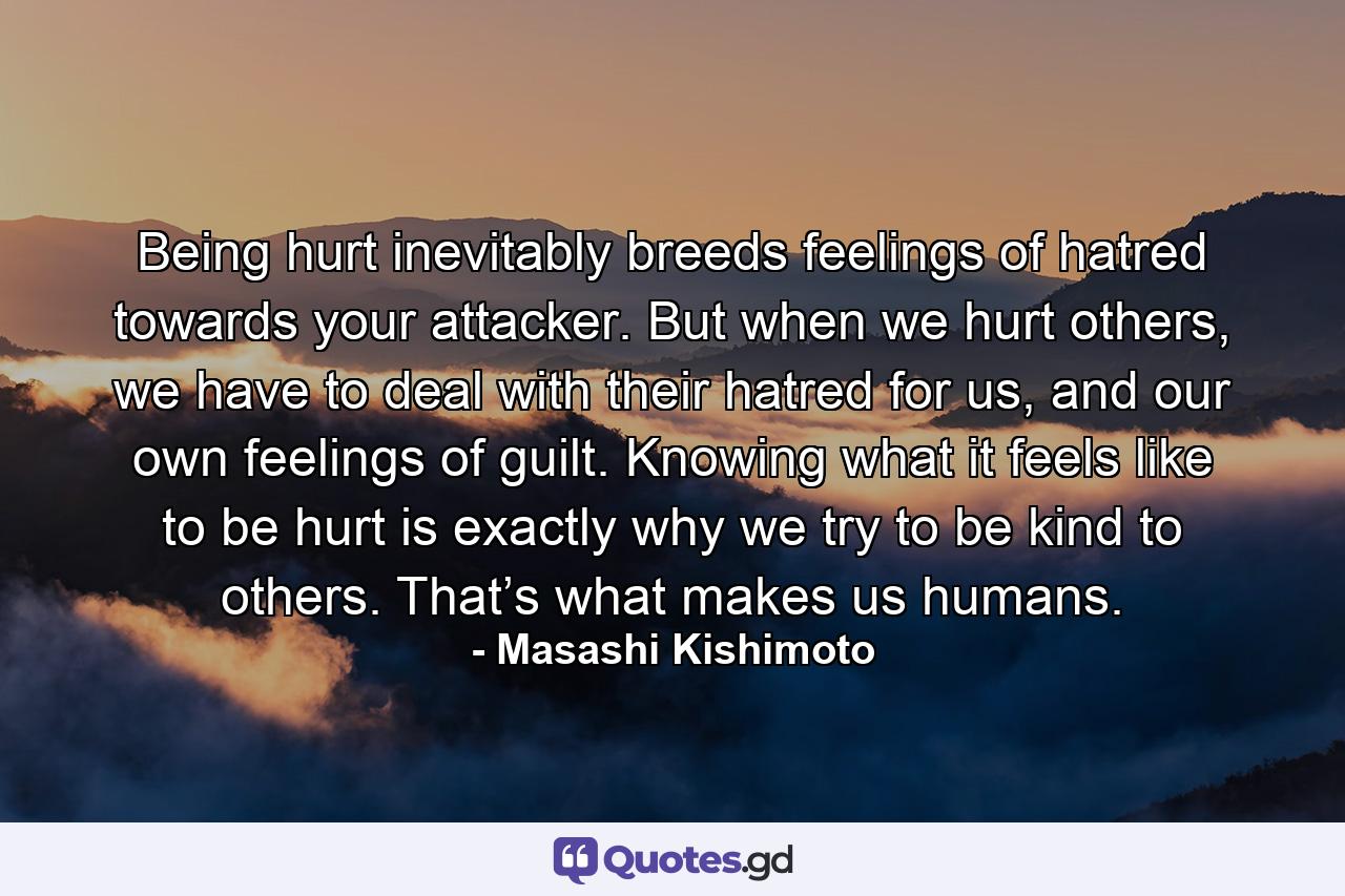 Being hurt inevitably breeds feelings of hatred towards your attacker. But when we hurt others, we have to deal with their hatred for us, and our own feelings of guilt. Knowing what it feels like to be hurt is exactly why we try to be kind to others. That’s what makes us humans. - Quote by Masashi Kishimoto