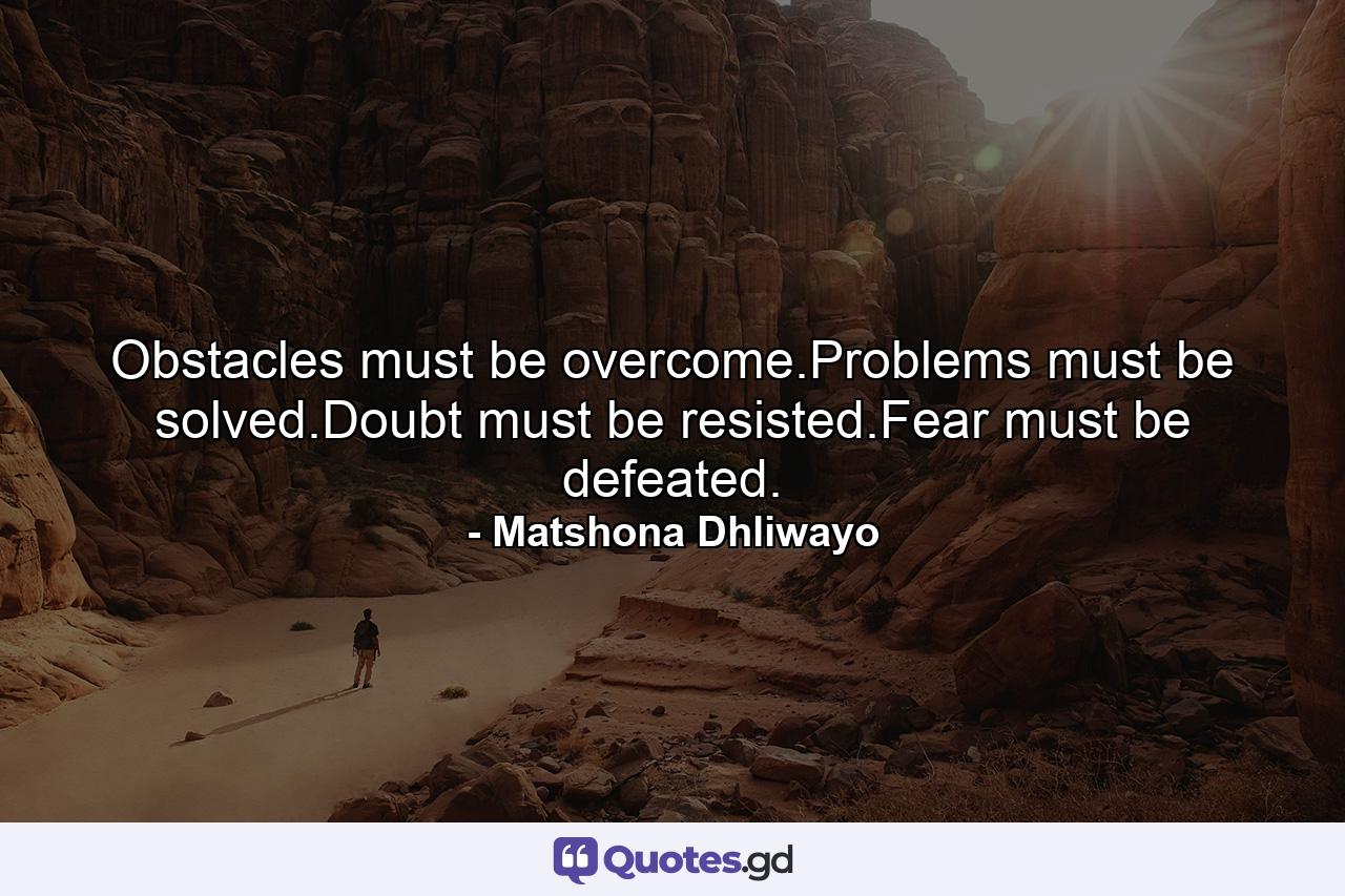 Obstacles must be overcome.Problems must be solved.Doubt must be resisted.Fear must be defeated. - Quote by Matshona Dhliwayo