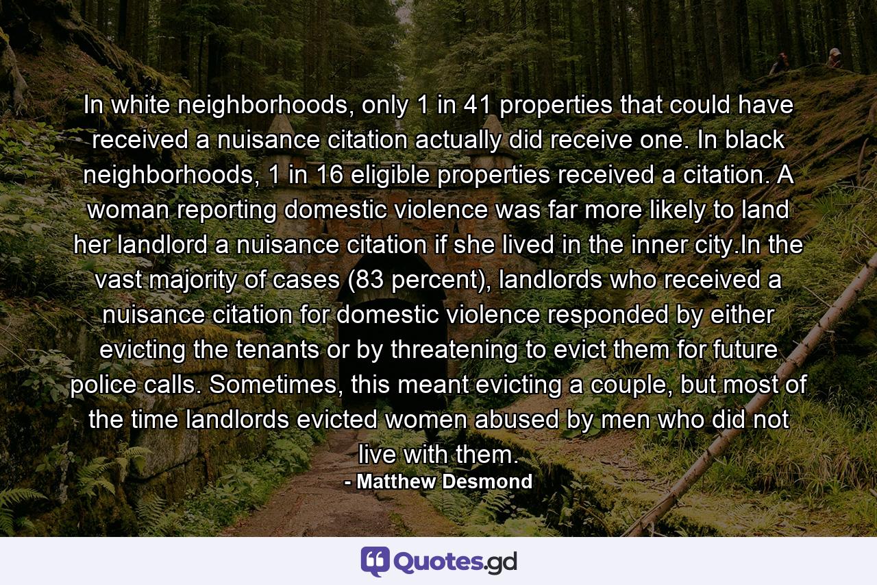 In white neighborhoods, only 1 in 41 properties that could have received a nuisance citation actually did receive one. In black neighborhoods, 1 in 16 eligible properties received a citation. A woman reporting domestic violence was far more likely to land her landlord a nuisance citation if she lived in the inner city.In the vast majority of cases (83 percent), landlords who received a nuisance citation for domestic violence responded by either evicting the tenants or by threatening to evict them for future police calls. Sometimes, this meant evicting a couple, but most of the time landlords evicted women abused by men who did not live with them. - Quote by Matthew Desmond