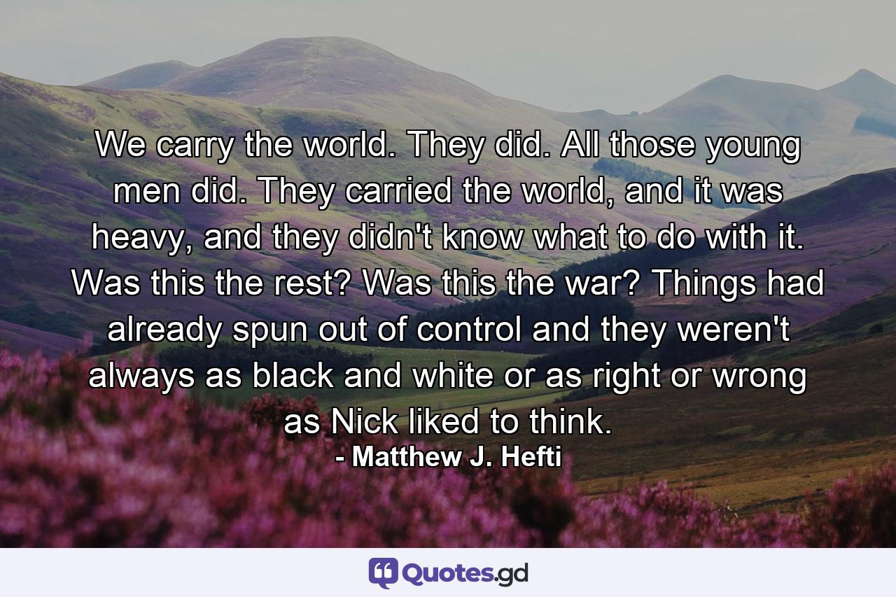 We carry the world. They did. All those young men did. They carried the world, and it was heavy, and they didn't know what to do with it. Was this the rest? Was this the war? Things had already spun out of control and they weren't always as black and white or as right or wrong as Nick liked to think. - Quote by Matthew J. Hefti