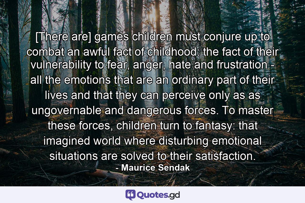 [There are] games children must conjure up to combat an awful fact of childhood: the fact of their vulnerability to fear, anger, hate and frustration - all the emotions that are an ordinary part of their lives and that they can perceive only as as ungovernable and dangerous forces. To master these forces, children turn to fantasy: that imagined world where disturbing emotional situations are solved to their satisfaction. - Quote by Maurice Sendak