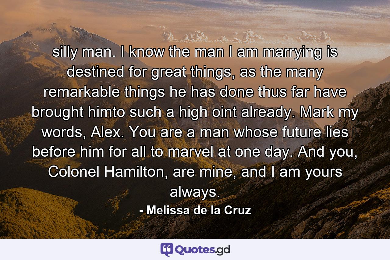 silly man. I know the man I am marrying is destined for great things, as the many remarkable things he has done thus far have brought himto such a high oint already. Mark my words, Alex. You are a man whose future lies before him for all to marvel at one day. And you, Colonel Hamilton, are mine, and I am yours always. - Quote by Melissa de la Cruz