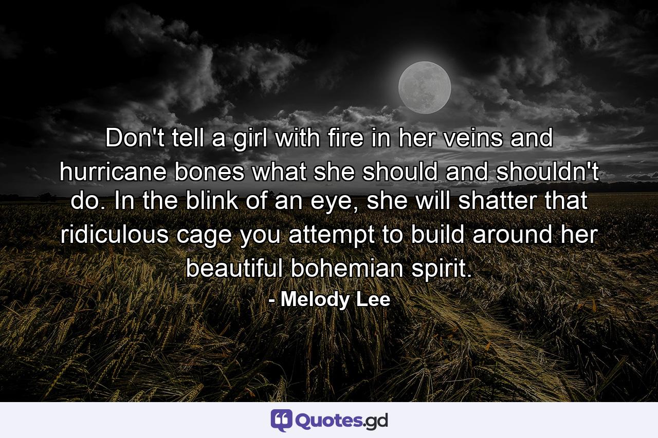 Don't tell a girl with fire in her veins and hurricane bones what she should and shouldn't do. In the blink of an eye, she will shatter that ridiculous cage you attempt to build around her beautiful bohemian spirit. - Quote by Melody Lee