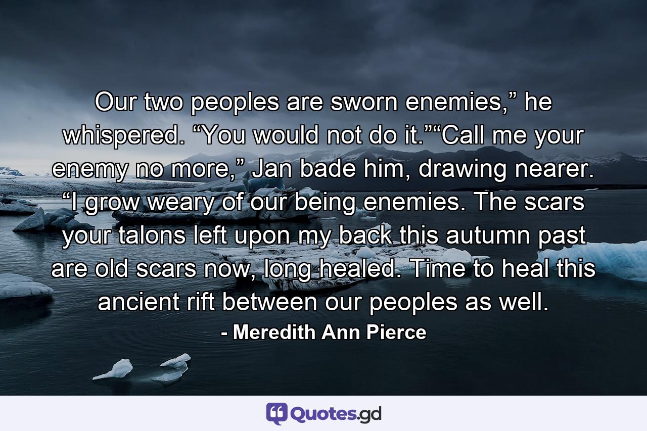 Our two peoples are sworn enemies,” he whispered. “You would not do it.”“Call me your enemy no more,” Jan bade him, drawing nearer. “I grow weary of our being enemies. The scars your talons left upon my back this autumn past are old scars now, long healed. Time to heal this ancient rift between our peoples as well. - Quote by Meredith Ann Pierce