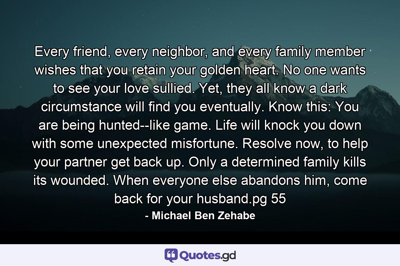 Every friend, every neighbor, and every family member wishes that you retain your golden heart. No one wants to see your love sullied. Yet, they all know a dark circumstance will find you eventually. Know this: You are being hunted--like game. Life will knock you down with some unexpected misfortune. Resolve now, to help your partner get back up. Only a determined family kills its wounded. When everyone else abandons him, come back for your husband.pg 55 - Quote by Michael Ben Zehabe