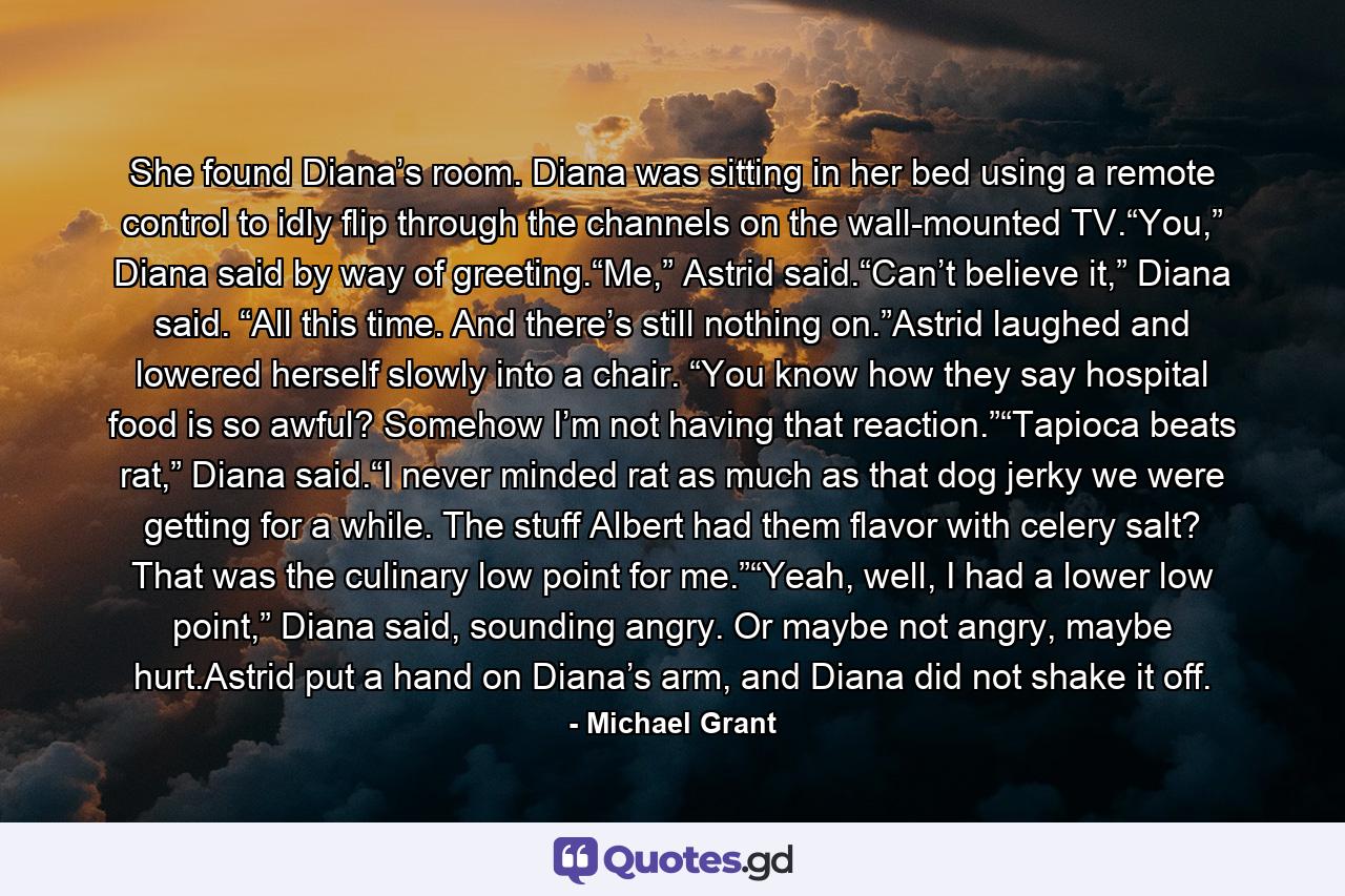 She found Diana’s room. Diana was sitting in her bed using a remote control to idly flip through the channels on the wall-mounted TV.“You,” Diana said by way of greeting.“Me,” Astrid said.“Can’t believe it,” Diana said. “All this time. And there’s still nothing on.”Astrid laughed and lowered herself slowly into a chair. “You know how they say hospital food is so awful? Somehow I’m not having that reaction.”“Tapioca beats rat,” Diana said.“I never minded rat as much as that dog jerky we were getting for a while. The stuff Albert had them flavor with celery salt? That was the culinary low point for me.”“Yeah, well, I had a lower low point,” Diana said, sounding angry. Or maybe not angry, maybe hurt.Astrid put a hand on Diana’s arm, and Diana did not shake it off. - Quote by Michael Grant