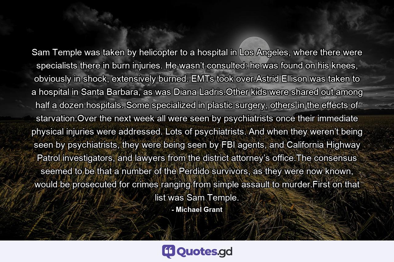 Sam Temple was taken by helicopter to a hospital in Los Angeles, where there were specialists there in burn injuries. He wasn’t consulted: he was found on his knees, obviously in shock, extensively burned. EMTs took over.Astrid Ellison was taken to a hospital in Santa Barbara, as was Diana Ladris.Other kids were shared out among half a dozen hospitals. Some specialized in plastic surgery, others in the effects of starvation.Over the next week all were seen by psychiatrists once their immediate physical injuries were addressed. Lots of psychiatrists. And when they weren’t being seen by psychiatrists, they were being seen by FBI agents, and California Highway Patrol investigators, and lawyers from the district attorney’s office.The consensus seemed to be that a number of the Perdido survivors, as they were now known, would be prosecuted for crimes ranging from simple assault to murder.First on that list was Sam Temple. - Quote by Michael Grant