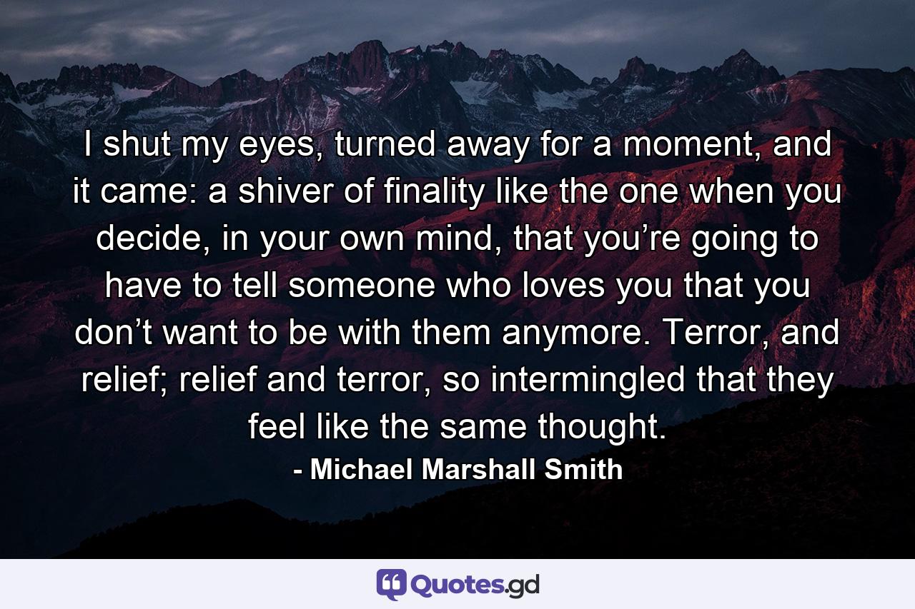 I shut my eyes, turned away for a moment, and it came: a shiver of finality like the one when you decide, in your own mind, that you’re going to have to tell someone who loves you that you don’t want to be with them anymore. Terror, and relief; relief and terror, so intermingled that they feel like the same thought. - Quote by Michael Marshall Smith