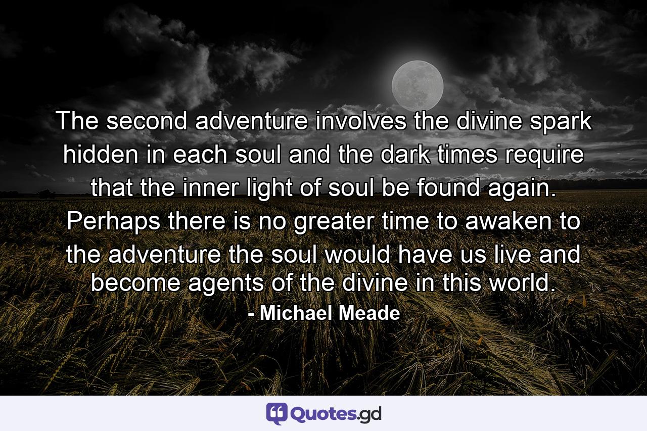 The second adventure involves the divine spark hidden in each soul and the dark times require that the inner light of soul be found again. Perhaps there is no greater time to awaken to the adventure the soul would have us live and become agents of the divine in this world. - Quote by Michael Meade