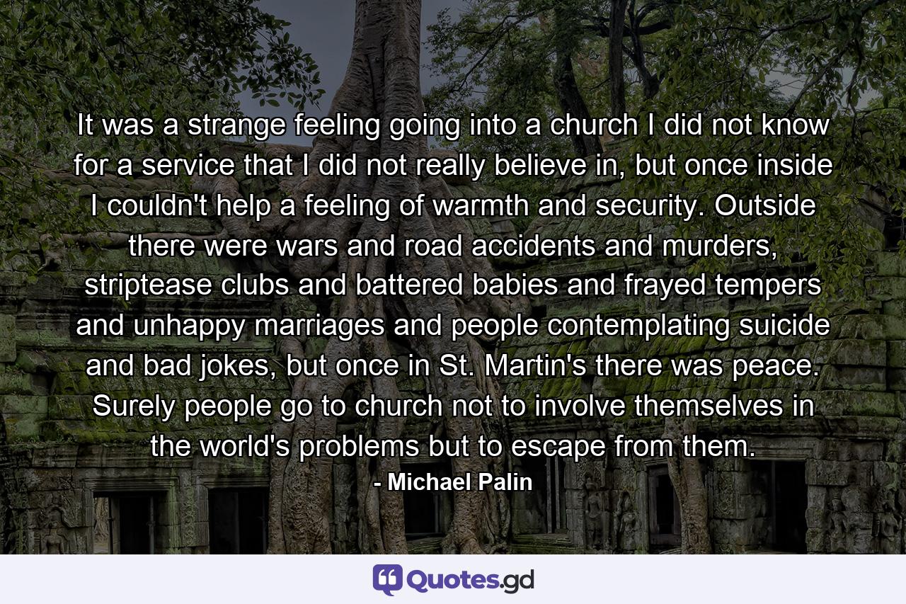 It was a strange feeling going into a church I did not know for a service that I did not really believe in, but once inside I couldn't help a feeling of warmth and security. Outside there were wars and road accidents and murders, striptease clubs and battered babies and frayed tempers and unhappy marriages and people contemplating suicide and bad jokes, but once in St. Martin's there was peace. Surely people go to church not to involve themselves in the world's problems but to escape from them. - Quote by Michael Palin