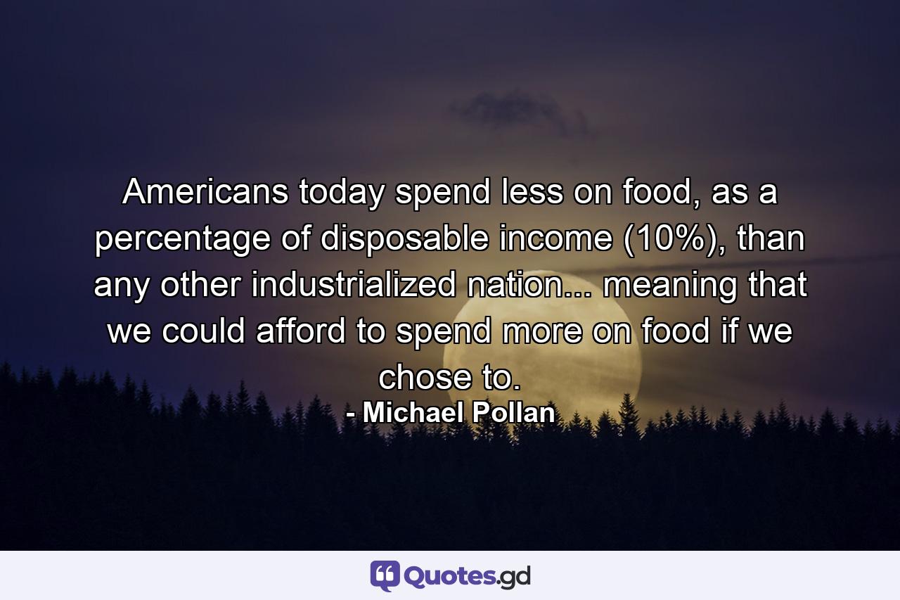 Americans today spend less on food, as a percentage of disposable income (10%), than any other industrialized nation... meaning that we could afford to spend more on food if we chose to. - Quote by Michael Pollan