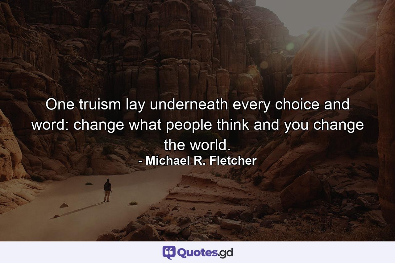 One truism lay underneath every choice and word: change what people think and you change the world. - Quote by Michael R. Fletcher