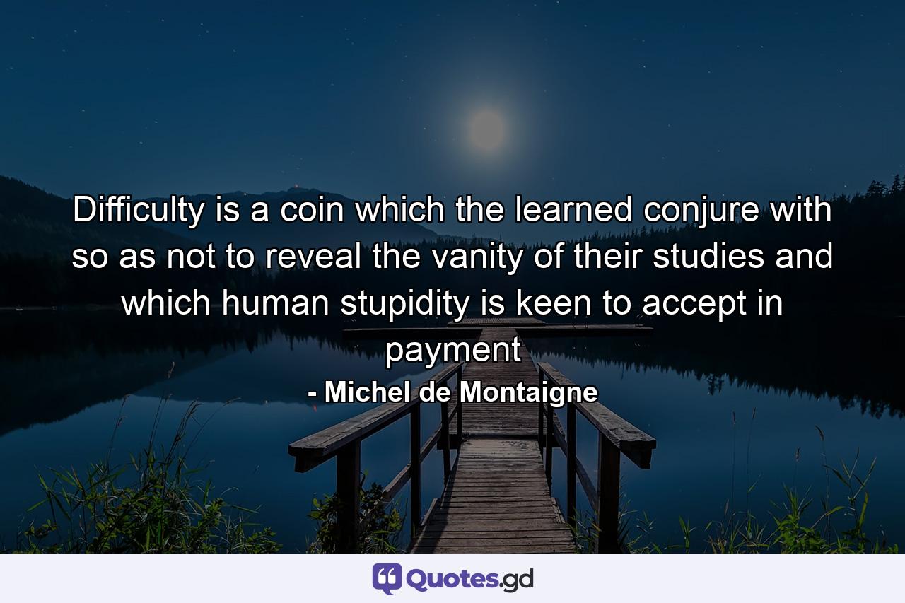 Difficulty is a coin which the learned conjure with so as not to reveal the vanity of their studies and which human stupidity is keen to accept in payment - Quote by Michel de Montaigne