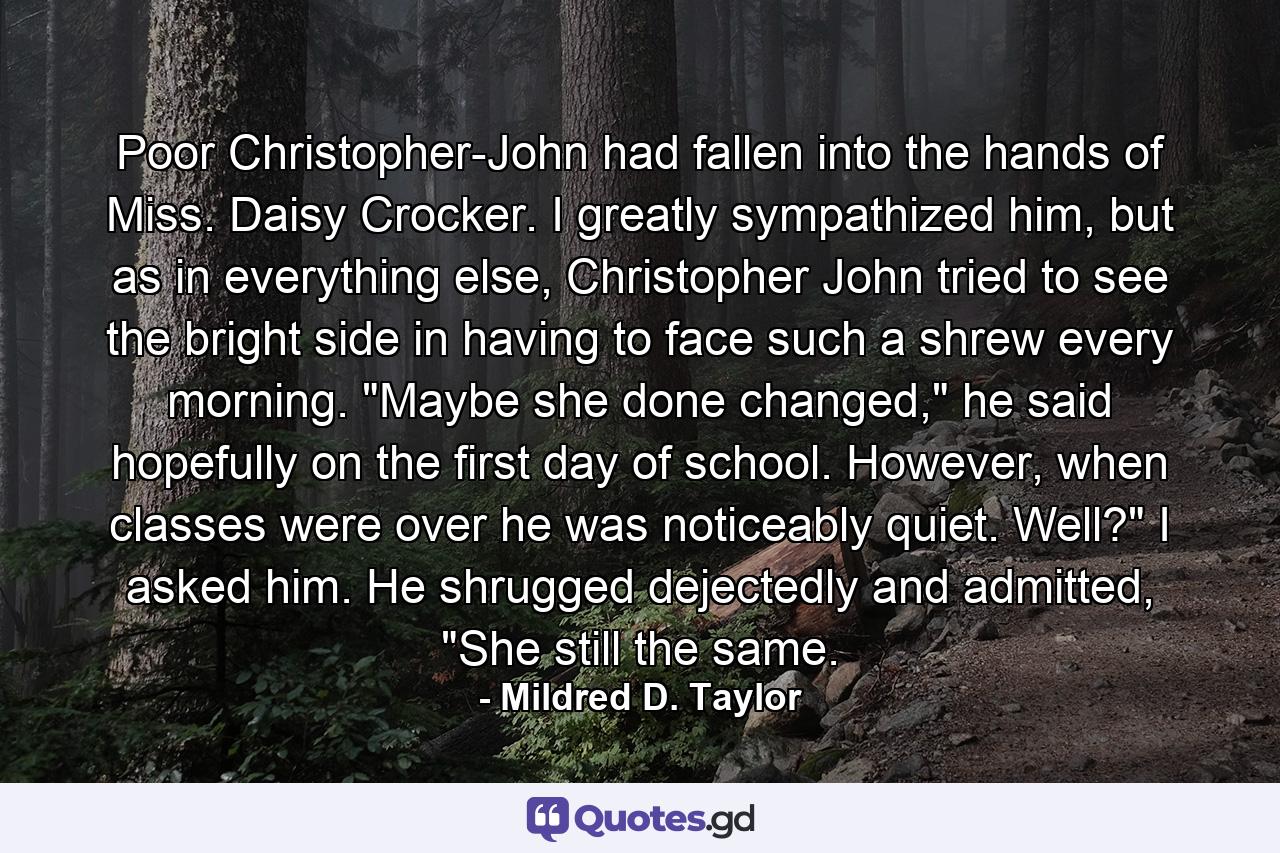 Poor Christopher-John had fallen into the hands of Miss. Daisy Crocker. I greatly sympathized him, but as in everything else, Christopher John tried to see the bright side in having to face such a shrew every morning. 