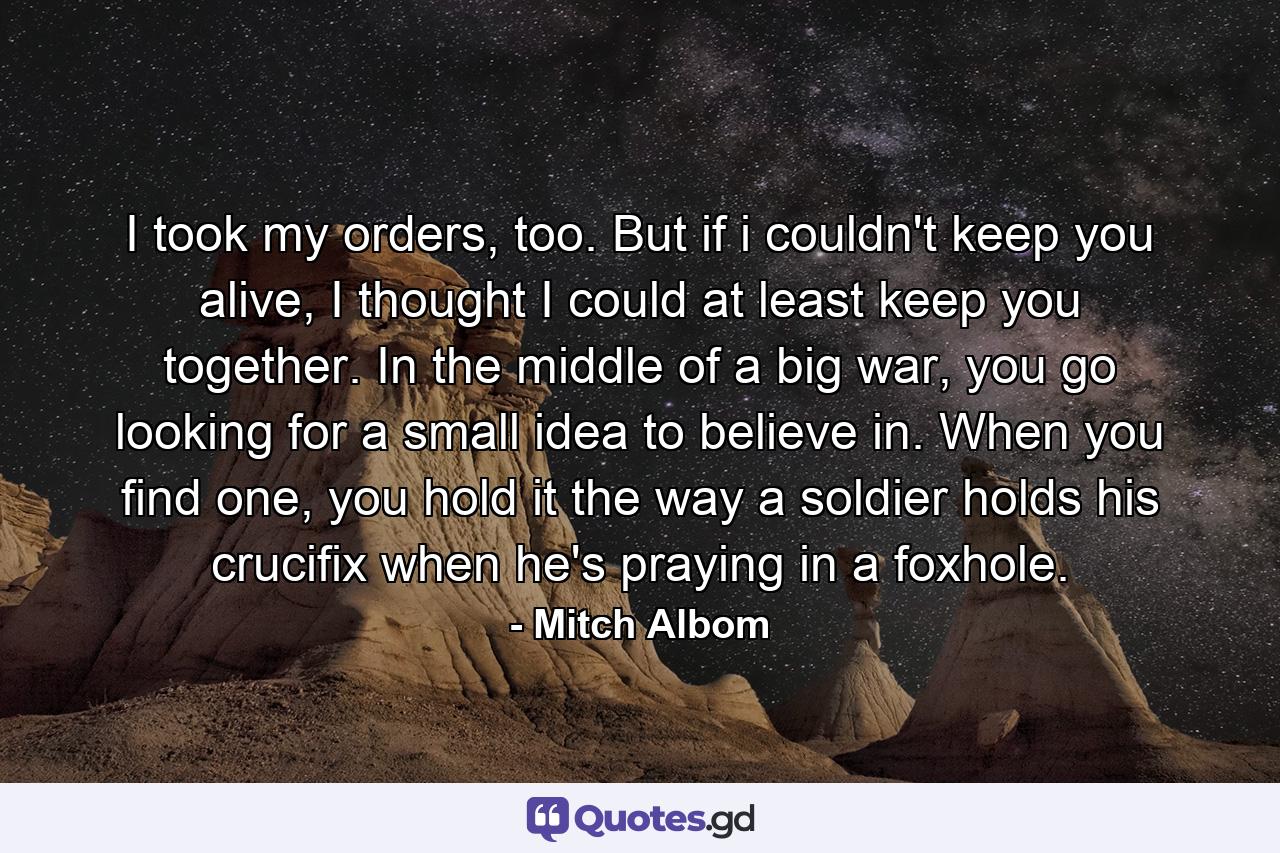 I took my orders, too. But if i couldn't keep you alive, I thought I could at least keep you together. In the middle of a big war, you go looking for a small idea to believe in. When you find one, you hold it the way a soldier holds his crucifix when he's praying in a foxhole. - Quote by Mitch Albom