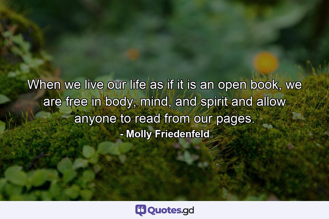 When we live our life as if it is an open book, we are free in body, mind, and spirit and allow anyone to read from our pages. - Quote by Molly Friedenfeld