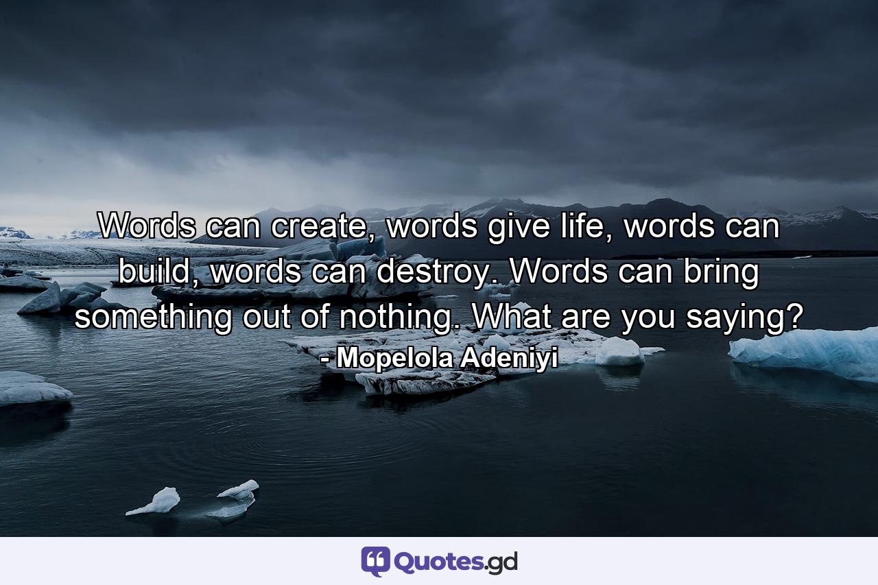 Words can create, words give life, words can build, words can destroy. Words can bring something out of nothing. What are you saying? - Quote by Mopelola Adeniyi