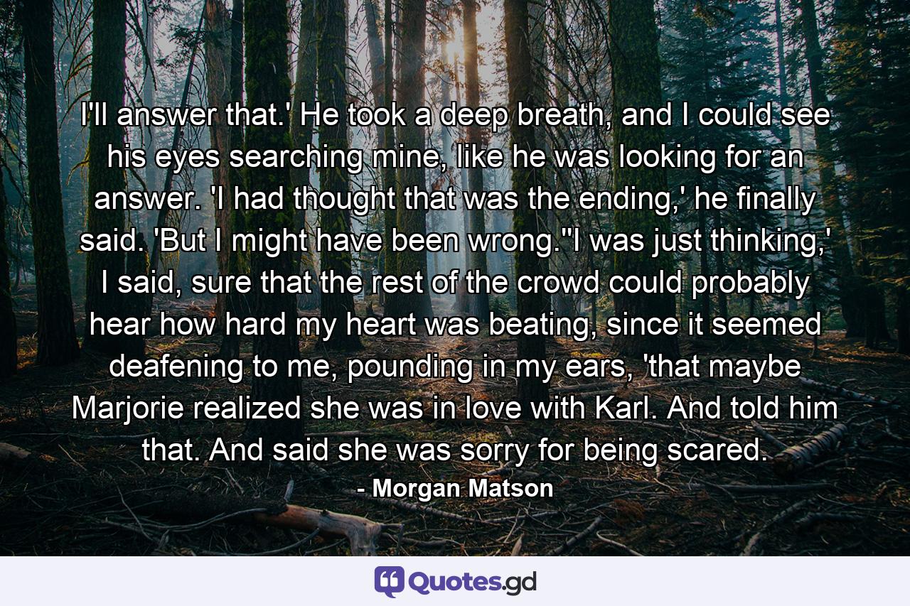 I'll answer that.' He took a deep breath, and I could see his eyes searching mine, like he was looking for an answer. 'I had thought that was the ending,' he finally said. 'But I might have been wrong.''I was just thinking,' I said, sure that the rest of the crowd could probably hear how hard my heart was beating, since it seemed deafening to me, pounding in my ears, 'that maybe Marjorie realized she was in love with Karl. And told him that. And said she was sorry for being scared. - Quote by Morgan Matson