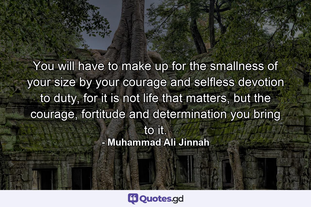 You will have to make up for the smallness of your size by your courage and selfless devotion to duty, for it is not life that matters, but the courage, fortitude and determination you bring to it. - Quote by Muhammad Ali Jinnah