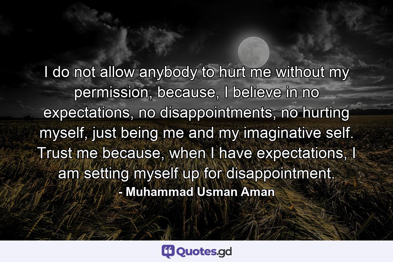 I do not allow anybody to hurt me without my permission, because, I believe in no expectations, no disappointments, no hurting myself, just being me and my imaginative self. Trust me because, when I have expectations, I am setting myself up for disappointment. - Quote by Muhammad Usman Aman