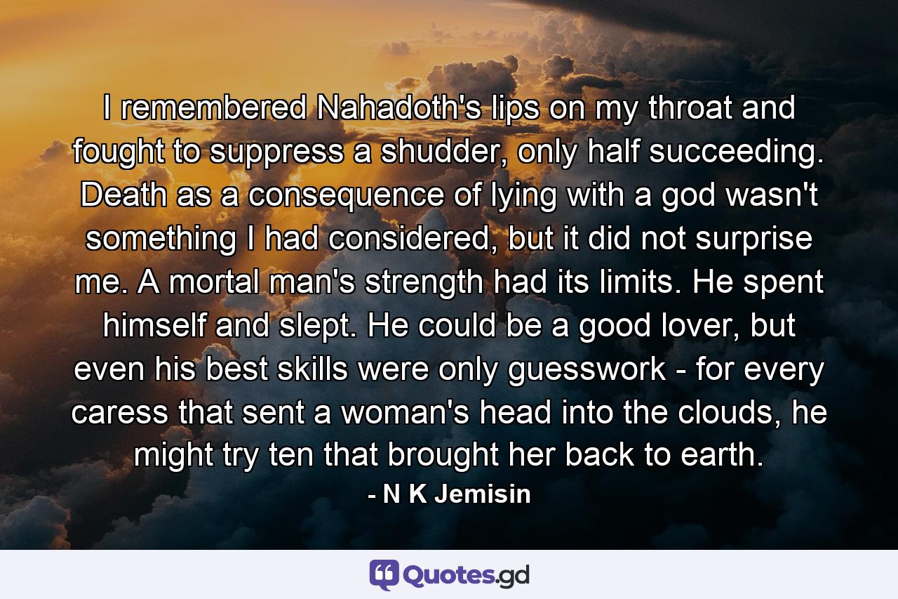 I remembered Nahadoth's lips on my throat and fought to suppress a shudder, only half succeeding. Death as a consequence of lying with a god wasn't something I had considered, but it did not surprise me. A mortal man's strength had its limits. He spent himself and slept. He could be a good lover, but even his best skills were only guesswork - for every caress that sent a woman's head into the clouds, he might try ten that brought her back to earth. - Quote by N K Jemisin