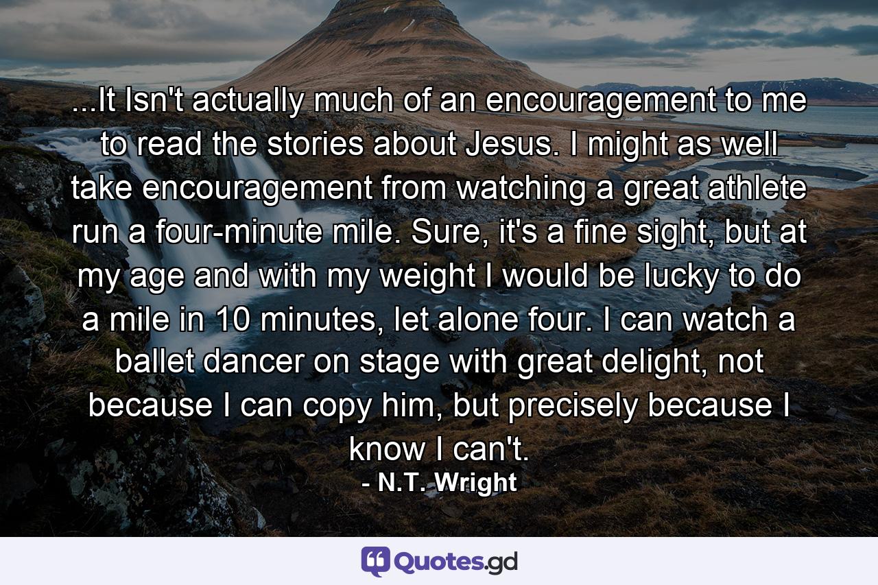 ...It Isn't actually much of an encouragement to me to read the stories about Jesus. I might as well take encouragement from watching a great athlete run a four-minute mile. Sure, it's a fine sight, but at my age and with my weight I would be lucky to do a mile in 10 minutes, let alone four. I can watch a ballet dancer on stage with great delight, not because I can copy him, but precisely because I know I can't. - Quote by N.T. Wright