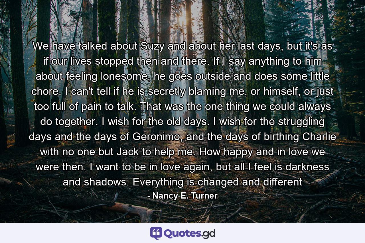 We have talked about Suzy and about her last days, but it's as if our lives stopped then and there. If I say anything to him about feeling lonesome, he goes outside and does some little chore. I can't tell if he is secretly blaming me, or himself, or just too full of pain to talk. That was the one thing we could always do together. I wish for the old days. I wish for the struggling days and the days of Geronimo, and the days of birthing Charlie with no one but Jack to help me. How happy and in love we were then. I want to be in love again, but all I feel is darkness and shadows. Everything is changed and different - Quote by Nancy E. Turner