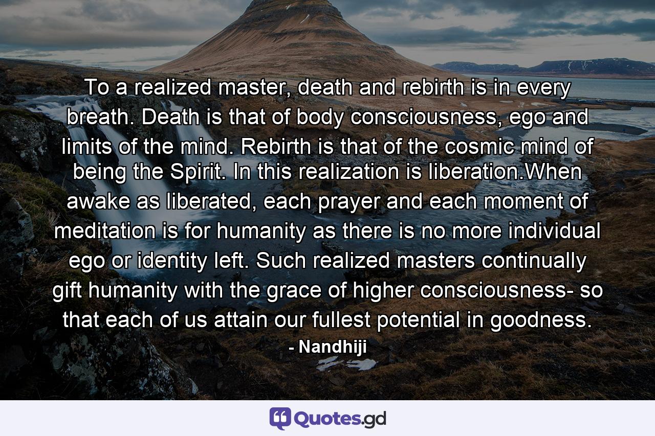 To a realized master, death and rebirth is in every breath. Death is that of body consciousness, ego and limits of the mind. Rebirth is that of the cosmic mind of being the Spirit. In this realization is liberation.When awake as liberated, each prayer and each moment of meditation is for humanity as there is no more individual ego or identity left. Such realized masters continually gift humanity with the grace of higher consciousness- so that each of us attain our fullest potential in goodness. - Quote by Nandhiji