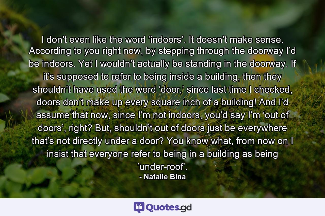 I don't even like the word ‘indoors’. It doesn’t make sense. According to you right now, by stepping through the doorway I’d be indoors. Yet I wouldn’t actually be standing in the doorway. If it’s supposed to refer to being inside a building, then they shouldn’t have used the word ‘door,’ since last time I checked, doors don’t make up every square inch of a building! And I’d assume that now, since I’m not indoors, you’d say I’m ‘out of doors’, right? But, shouldn’t out of doors just be everywhere that’s not directly under a door? You know what, from now on I insist that everyone refer to being in a building as being ‘under-roof’. - Quote by Natalie Bina