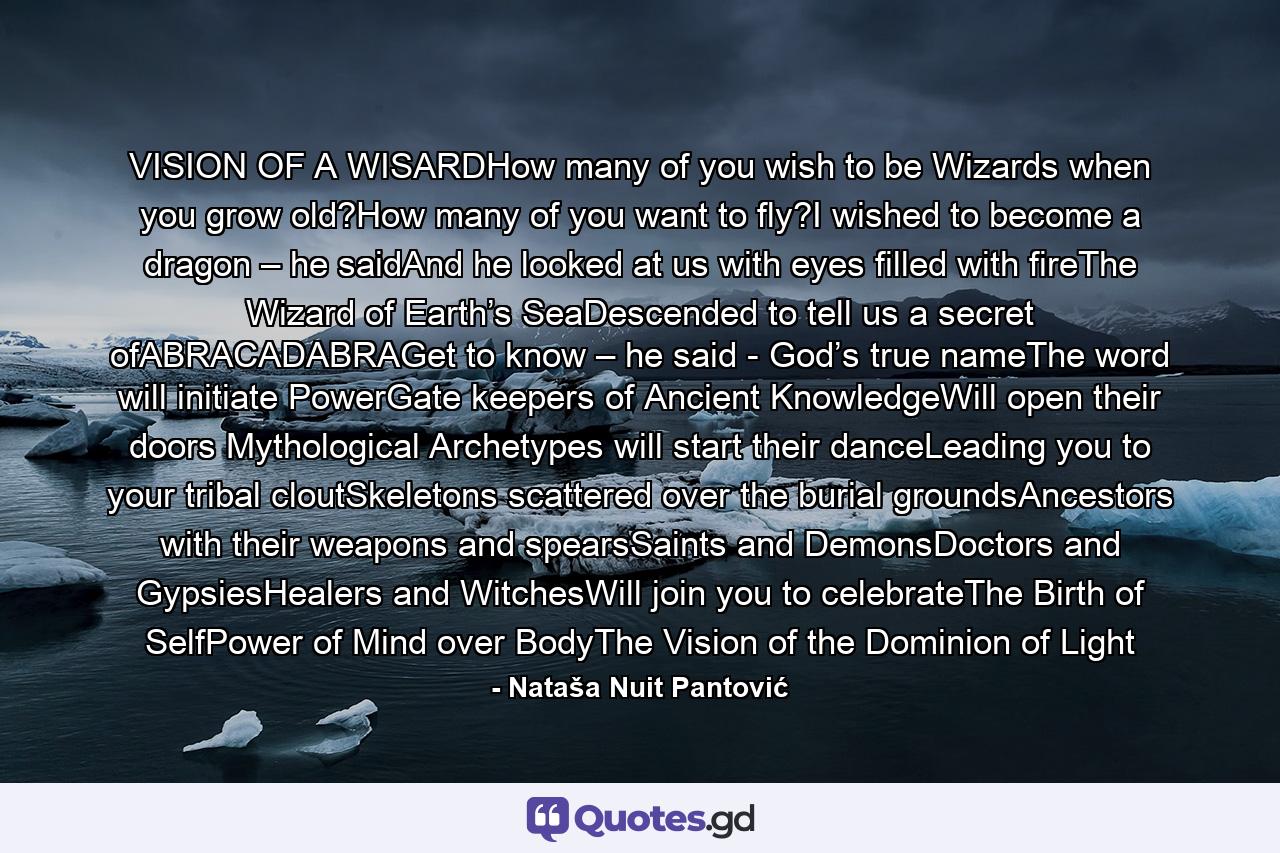 VISION OF A WISARDHow many of you wish to be Wizards when you grow old?How many of you want to fly?I wished to become a dragon – he saidAnd he looked at us with eyes filled with fireThe Wizard of Earth’s SeaDescended to tell us a secret ofABRACADABRAGet to know – he said - God’s true nameThe word will initiate PowerGate keepers of Ancient KnowledgeWill open their doors Mythological Archetypes will start their danceLeading you to your tribal cloutSkeletons scattered over the burial groundsAncestors with their weapons and spearsSaints and DemonsDoctors and GypsiesHealers and WitchesWill join you to celebrateThe Birth of SelfPower of Mind over BodyThe Vision of the Dominion of Light - Quote by Nataša Nuit Pantović