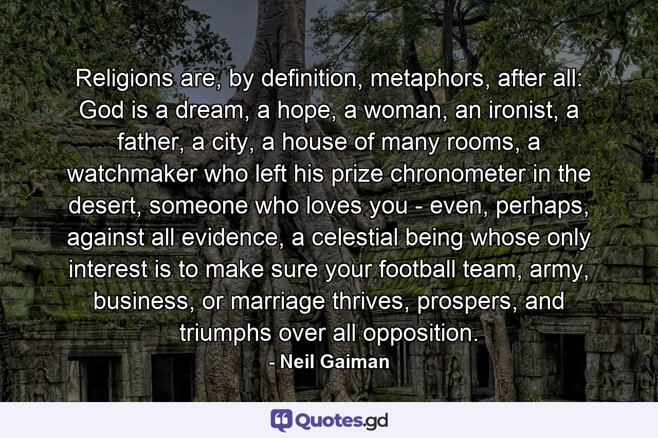 Religions are, by definition, metaphors, after all: God is a dream, a hope, a woman, an ironist, a father, a city, a house of many rooms, a watchmaker who left his prize chronometer in the desert, someone who loves you - even, perhaps, against all evidence, a celestial being whose only interest is to make sure your football team, army, business, or marriage thrives, prospers, and triumphs over all opposition. - Quote by Neil Gaiman