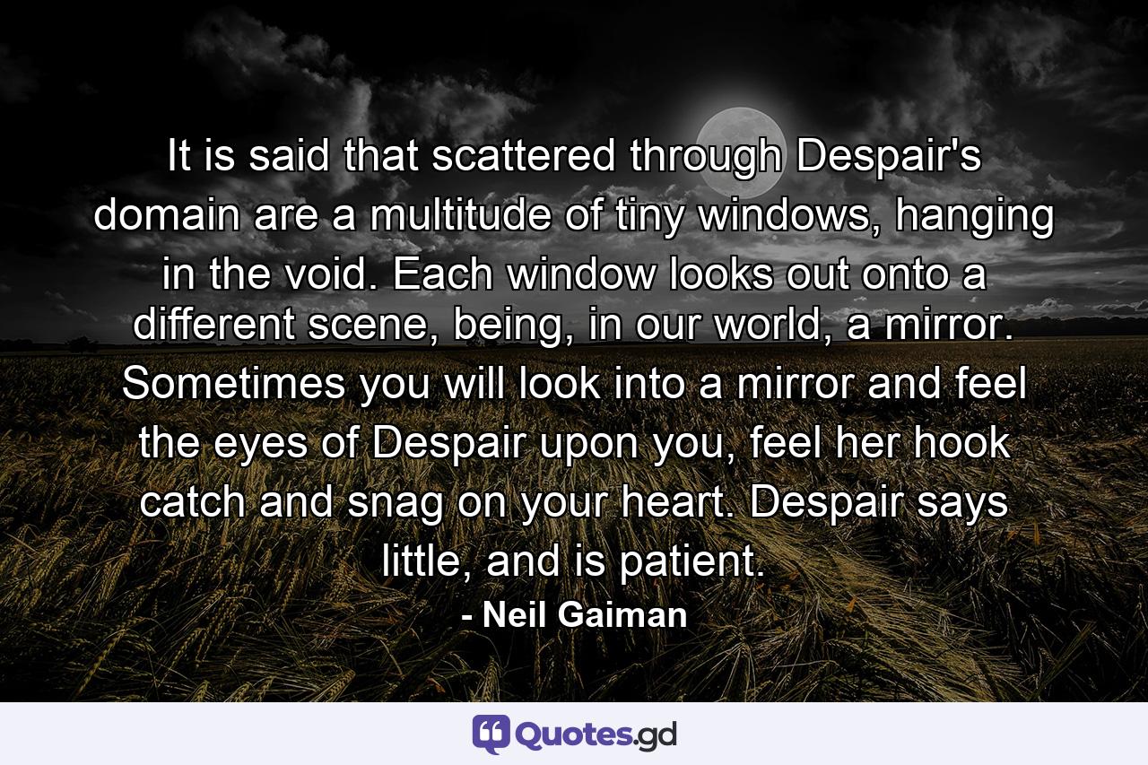 It is said that scattered through Despair's domain are a multitude of tiny windows, hanging in the void. Each window looks out onto a different scene, being, in our world, a mirror. Sometimes you will look into a mirror and feel the eyes of Despair upon you, feel her hook catch and snag on your heart. Despair says little, and is patient. - Quote by Neil Gaiman