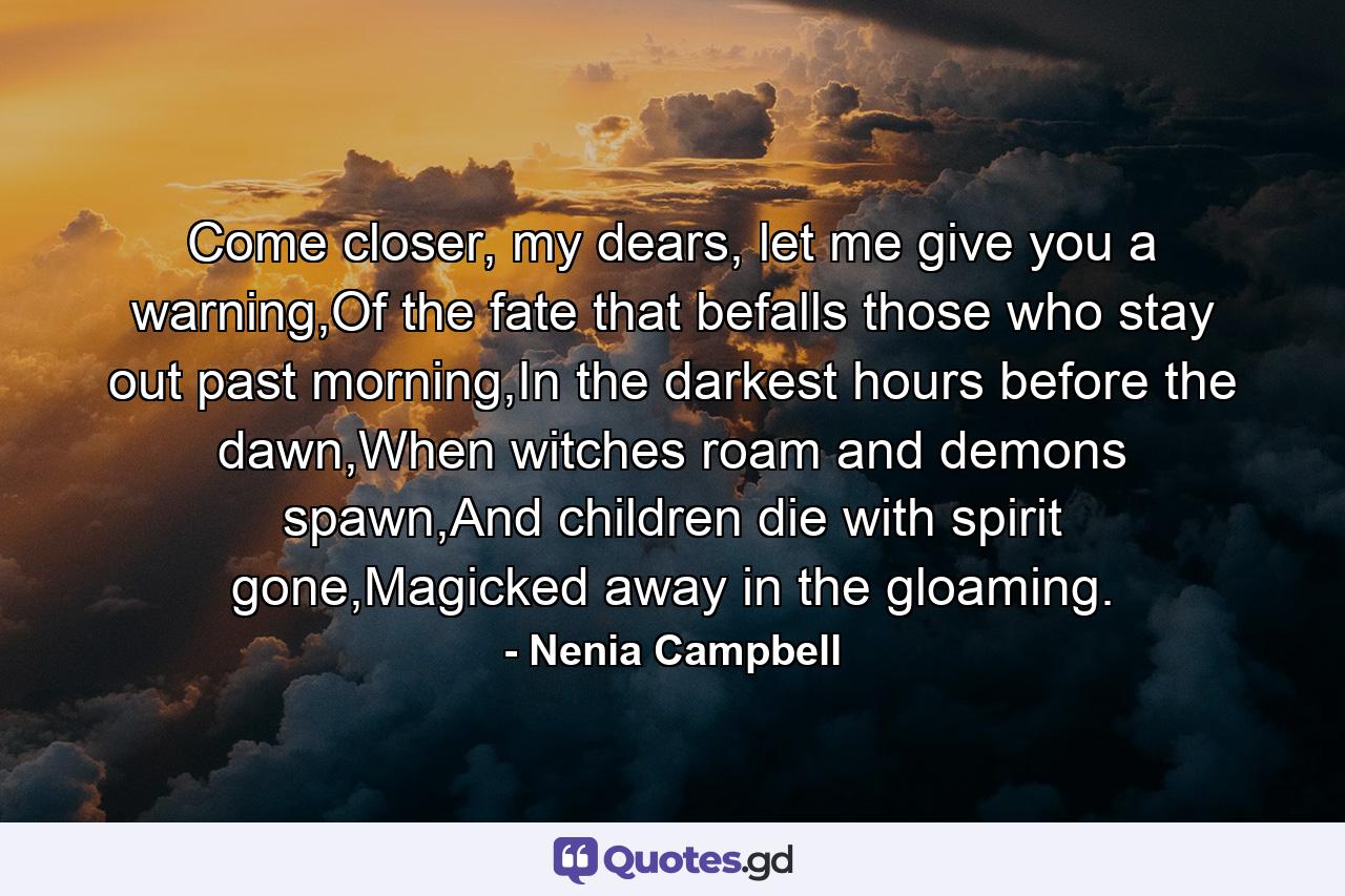 Come closer, my dears, let me give you a warning,Of the fate that befalls those who stay out past morning,In the darkest hours before the dawn,When witches roam and demons spawn,And children die with spirit gone,Magicked away in the gloaming. - Quote by Nenia Campbell