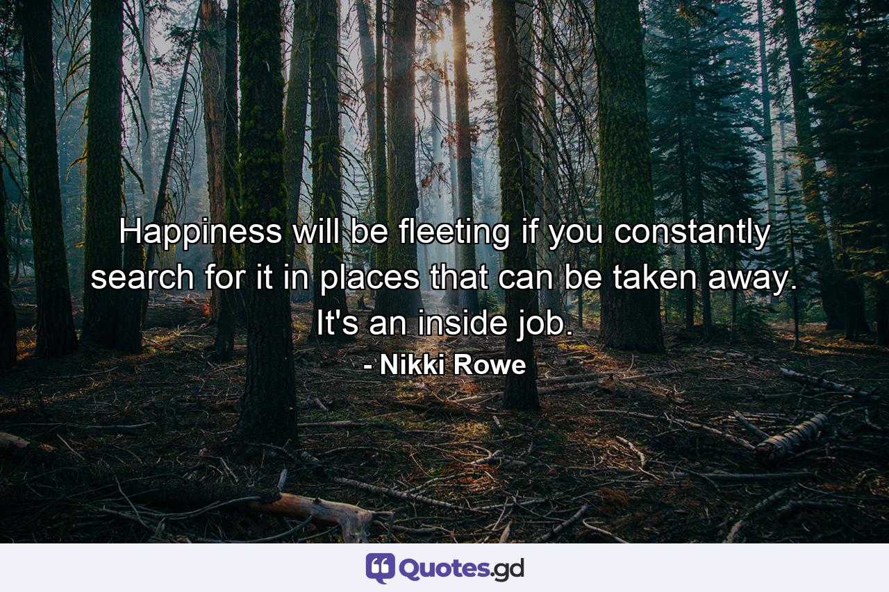 Happiness will be fleeting if you constantly search for it in places that can be taken away. It's an inside job. - Quote by Nikki Rowe