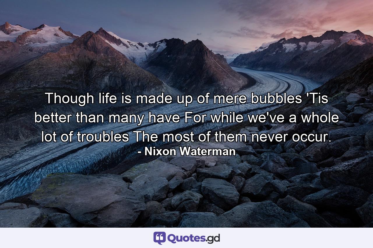 Though life is made up of mere bubbles 'Tis better than many have  For while we've a whole lot of troubles The most of them never occur. - Quote by Nixon Waterman