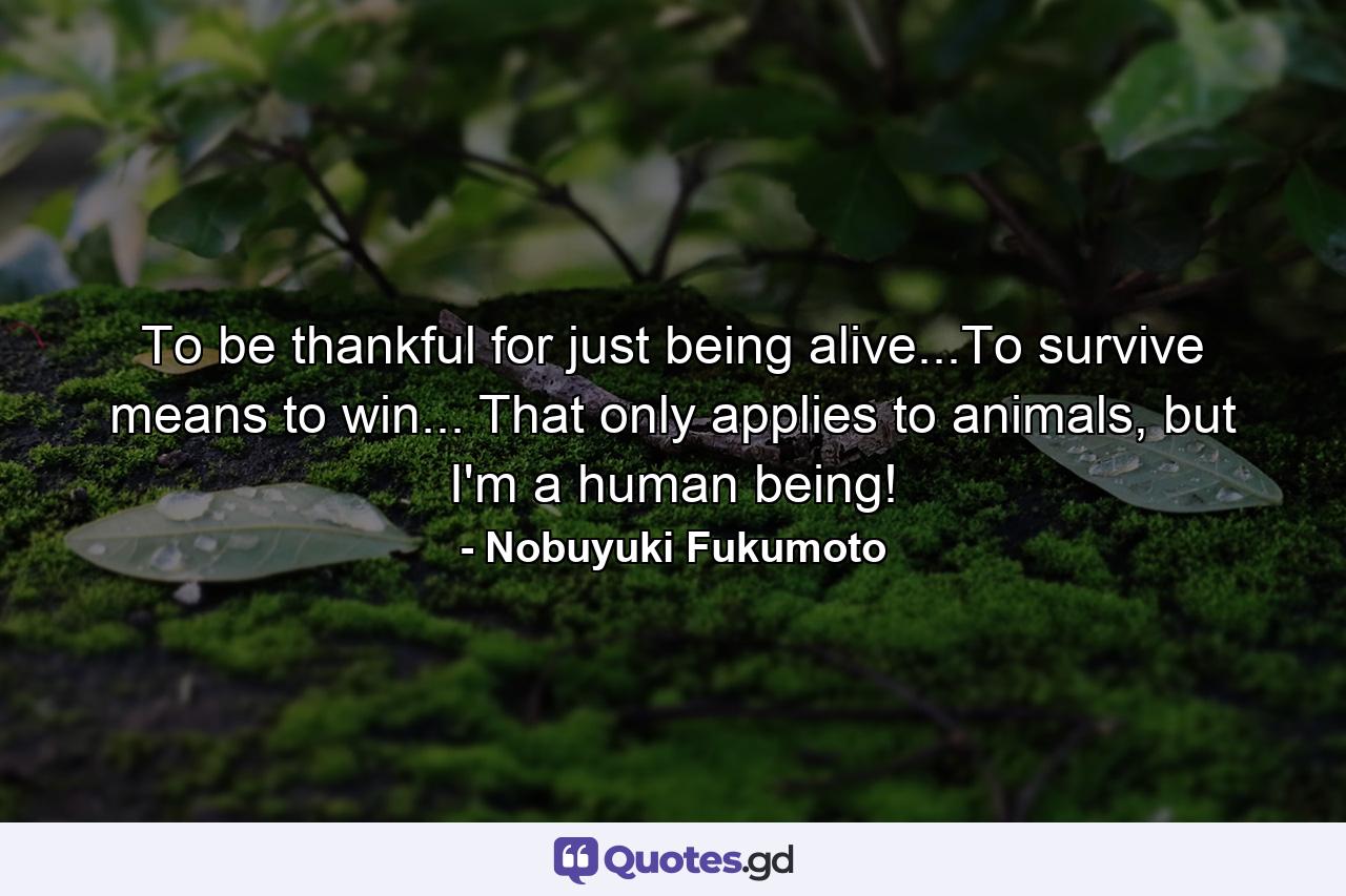 To be thankful for just being alive...To survive means to win... That only applies to animals, but I'm a human being! - Quote by Nobuyuki Fukumoto