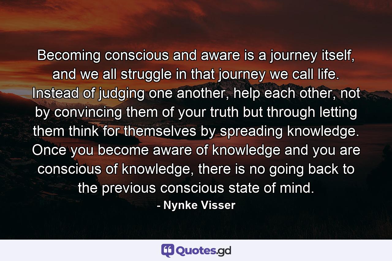 Becoming conscious and aware is a journey itself, and we all struggle in that journey we call life. Instead of judging one another, help each other, not by convincing them of your truth but through letting them think for themselves by spreading knowledge. Once you become aware of knowledge and you are conscious of knowledge, there is no going back to the previous conscious state of mind. - Quote by Nynke Visser