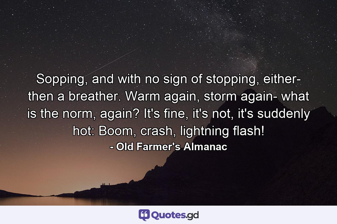 Sopping, and with no sign of stopping, either- then a breather. Warm again, storm again- what is the norm, again? It's fine, it's not, it's suddenly hot: Boom, crash, lightning flash! - Quote by Old Farmer's Almanac