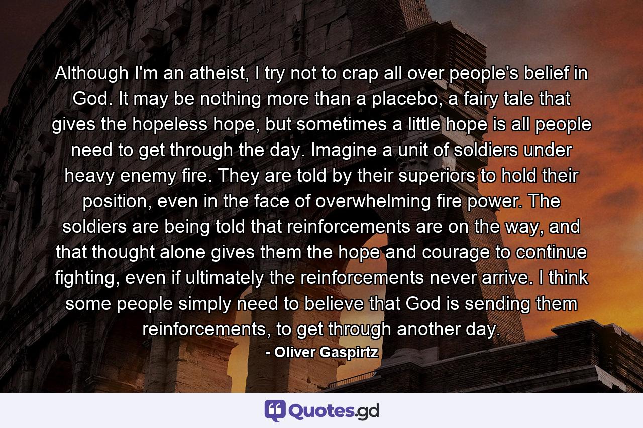 Although I'm an atheist, I try not to crap all over people's belief in God. It may be nothing more than a placebo, a fairy tale that gives the hopeless hope, but sometimes a little hope is all people need to get through the day. Imagine a unit of soldiers under heavy enemy fire. They are told by their superiors to hold their position, even in the face of overwhelming fire power. The soldiers are being told that reinforcements are on the way, and that thought alone gives them the hope and courage to continue fighting, even if ultimately the reinforcements never arrive. I think some people simply need to believe that God is sending them reinforcements, to get through another day. - Quote by Oliver Gaspirtz