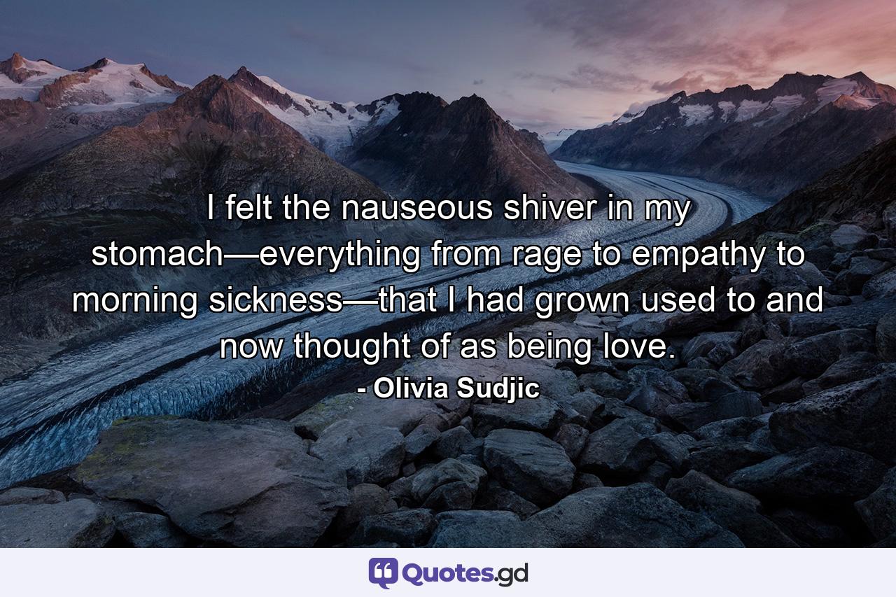 I felt the nauseous shiver in my stomach—everything from rage to empathy to morning sickness—that I had grown used to and now thought of as being love. - Quote by Olivia Sudjic