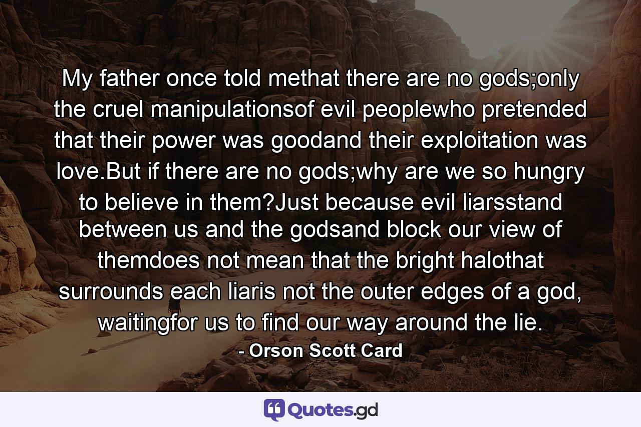 My father once told methat there are no gods;only the cruel manipulationsof evil peoplewho pretended that their power was goodand their exploitation was love.But if there are no gods;why are we so hungry to believe in them?Just because evil liarsstand between us and the godsand block our view of themdoes not mean that the bright halothat surrounds each liaris not the outer edges of a god, waitingfor us to find our way around the lie. - Quote by Orson Scott Card