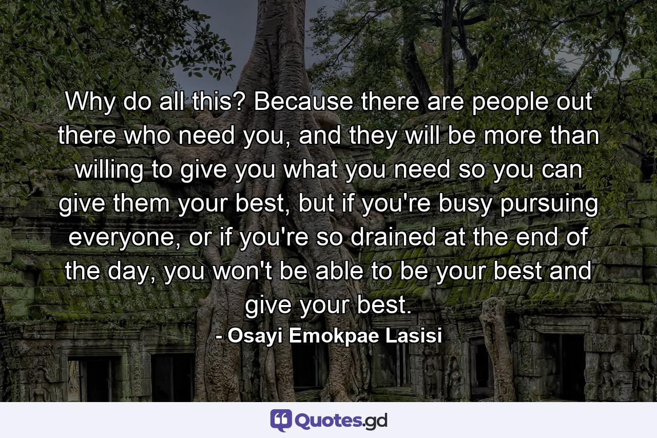 Why do all this? Because there are people out there who need you, and they will be more than willing to give you what you need so you can give them your best, but if you're busy pursuing everyone, or if you're so drained at the end of the day, you won't be able to be your best and give your best. - Quote by Osayi Emokpae Lasisi